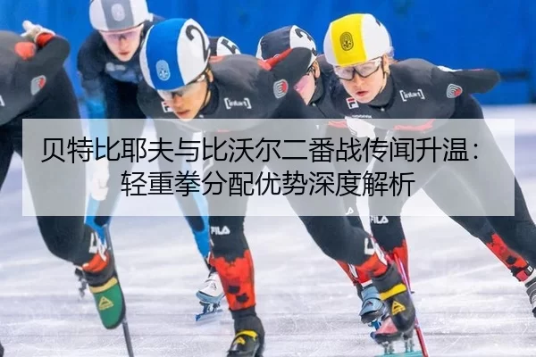 贝特比耶夫与比沃尔二番战传闻升温：轻重拳分配优势深度解析